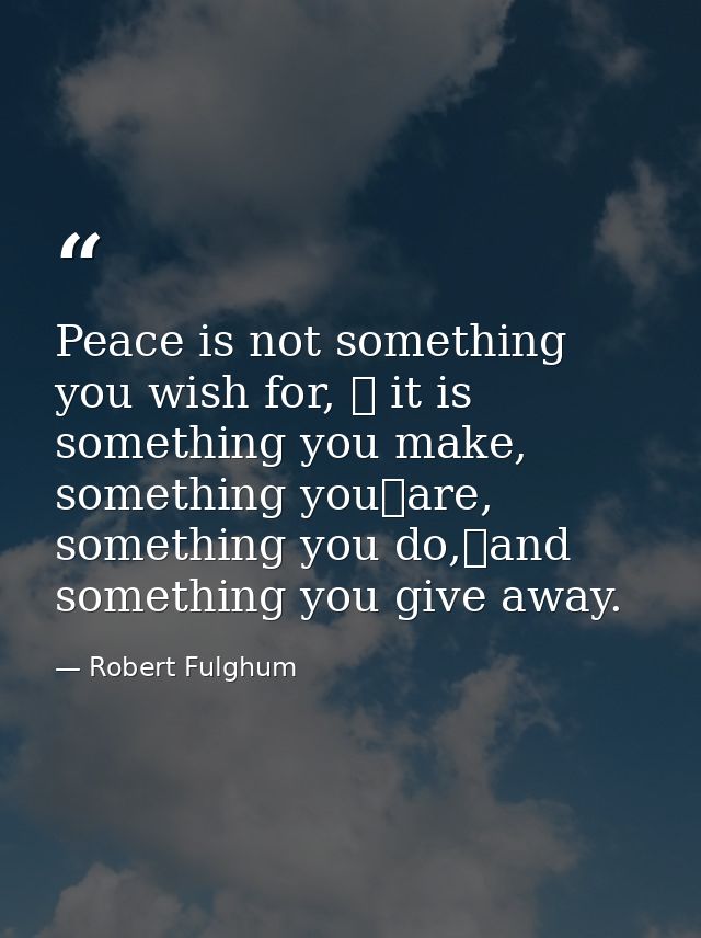 Peace is not something you wish for,  it is something you make, something you	are, something you do,and something you  — Robert Fulghum