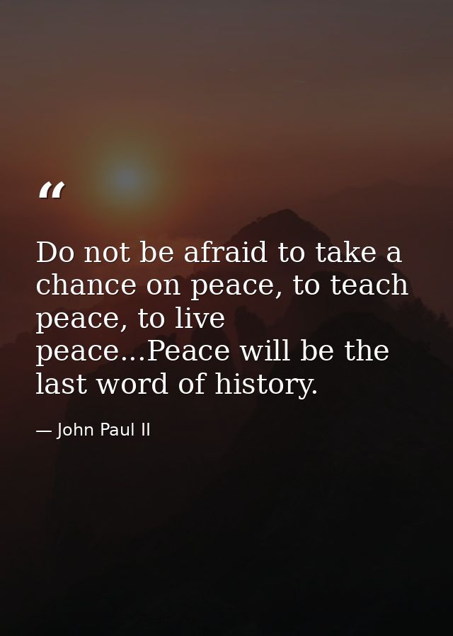 Do not be afraid to take a chance on peace, to teach peace, to live peace...Peace will be the last word of history. — John Paul II
