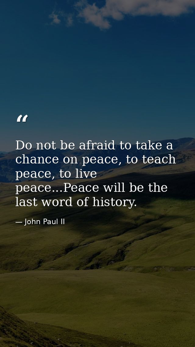 Do not be afraid to take a chance on peace, to teach peace, to live peace...Peace will be the last word of history. — John Paul II