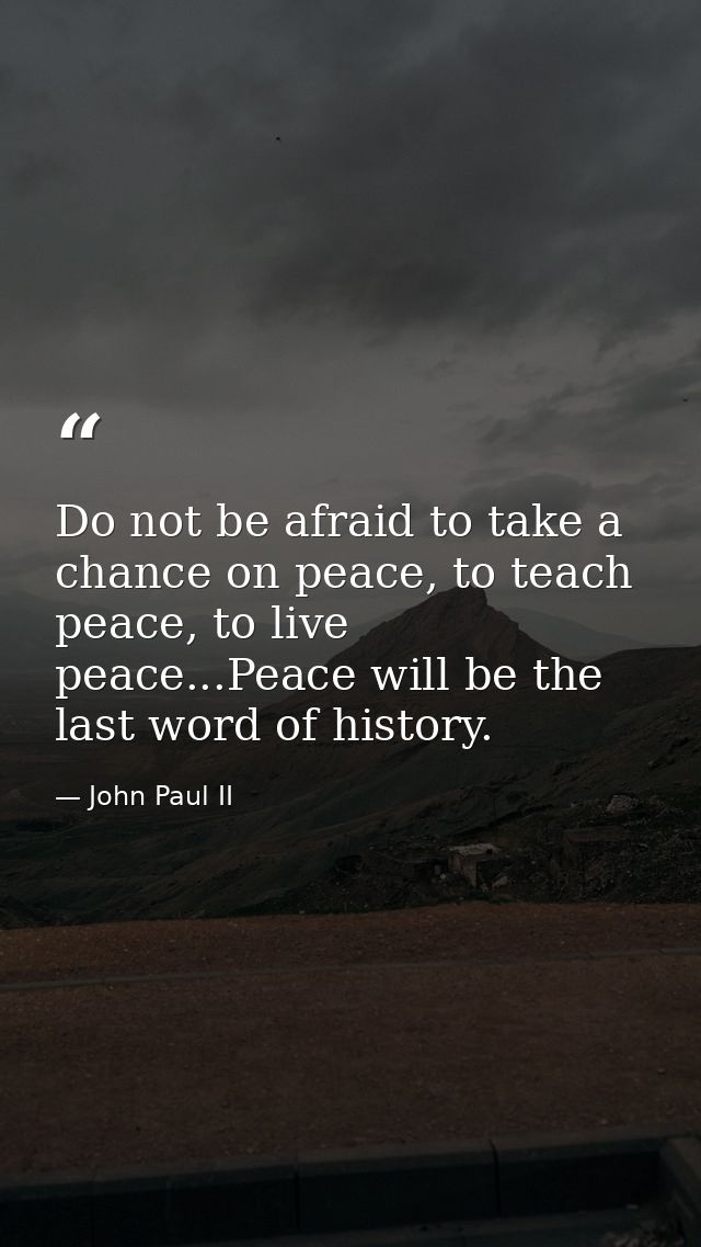 Do not be afraid to take a chance on peace, to teach peace, to live peace...Peace will be the last word of history. — John Paul II