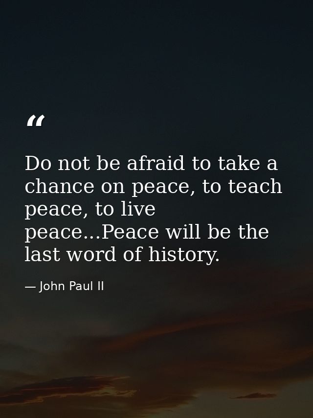 Do not be afraid to take a chance on peace, to teach peace, to live peace...Peace will be the last word of history. — John Paul II