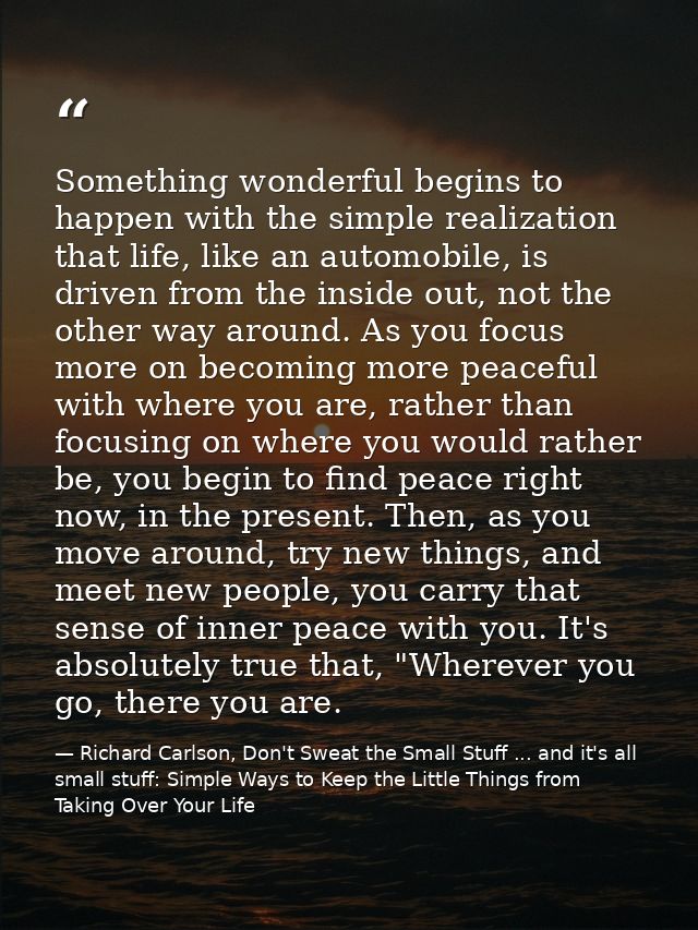 Something wonderful begins to happen with the simple realization that life, like an automobile, is driven from the insid — Richard Carlson, Don't Sweat the Small Stuff ... and it's all small stuff: Simple Ways to Keep the Little Things from Taking Over Your Life