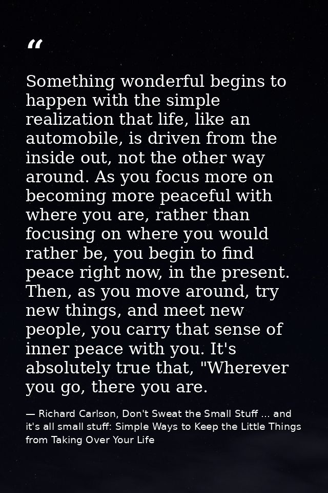 Something wonderful begins to happen with the simple realization that life, like an automobile, is driven from the insid — Richard Carlson, Don't Sweat the Small Stuff ... and it's all small stuff: Simple Ways to Keep the Little Things from Taking Over Your Life