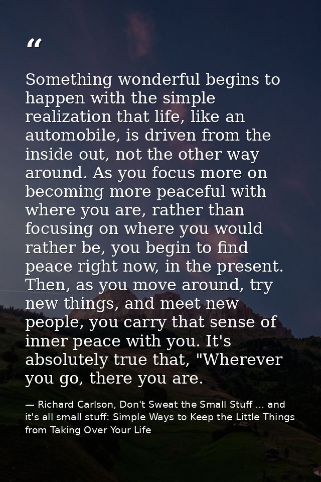 Something wonderful begins to happen with the simple realization that life, like an automobile, is driven from the insid — Richard Carlson, Don't Sweat the Small Stuff ... and it's all small stuff: Simple Ways to Keep the Little Things from Taking Over Your Life