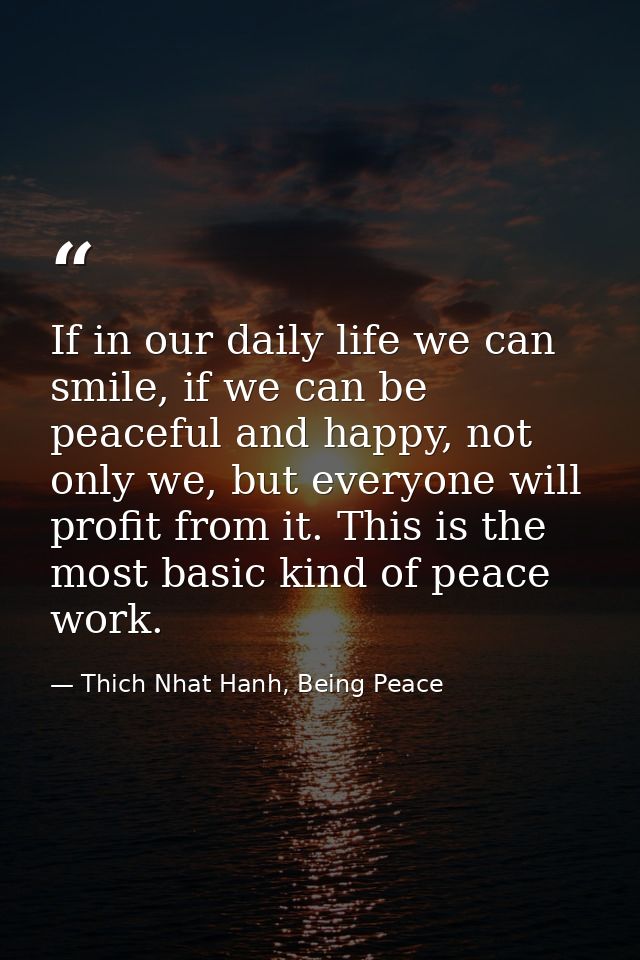 If in our daily life we can smile, if we can be peaceful and happy, not only we, but everyone will profit from it. This  — Thich Nhat Hanh, Being Peace