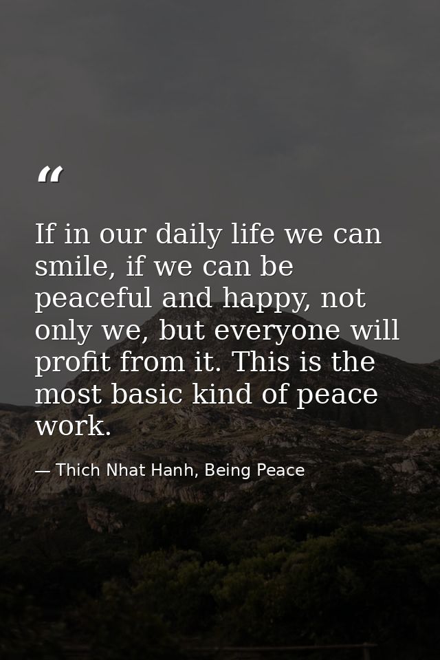 If in our daily life we can smile, if we can be peaceful and happy, not only we, but everyone will profit from it. This  — Thich Nhat Hanh, Being Peace