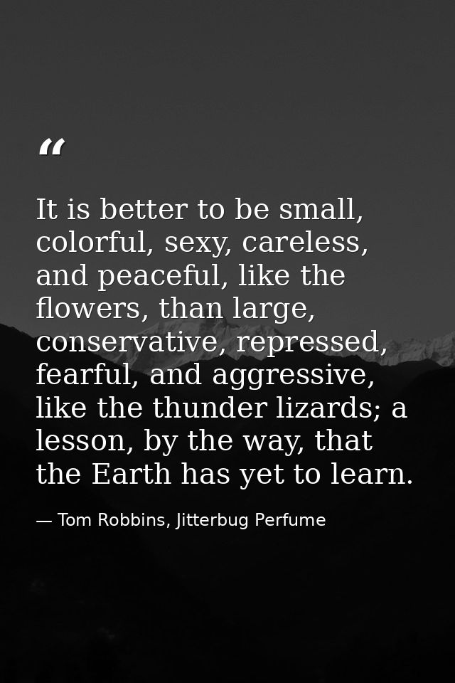 It is better to be small, colorful, sexy, careless, and peaceful, like the flowers, than large, conservative, repressed, — Tom Robbins, Jitterbug Perfume