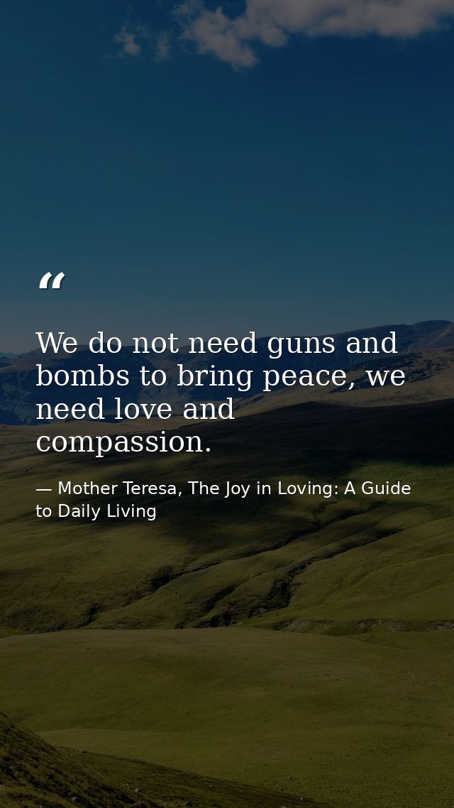 We do not need guns and bombs to bring peace, we need love and compassion. — Mother Teresa, The Joy in Loving: A Guide to Daily Living