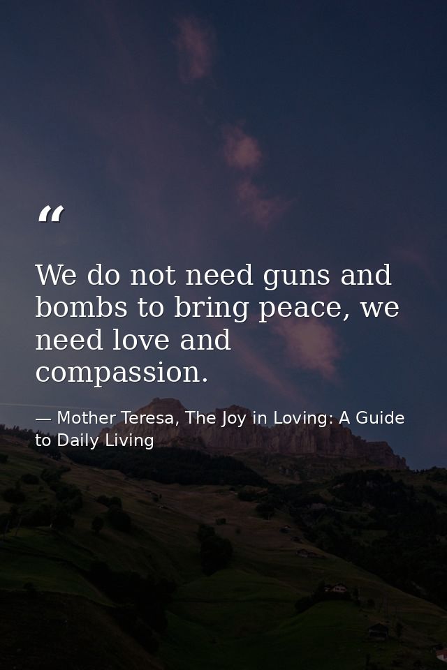We do not need guns and bombs to bring peace, we need love and compassion. — Mother Teresa, The Joy in Loving: A Guide to Daily Living