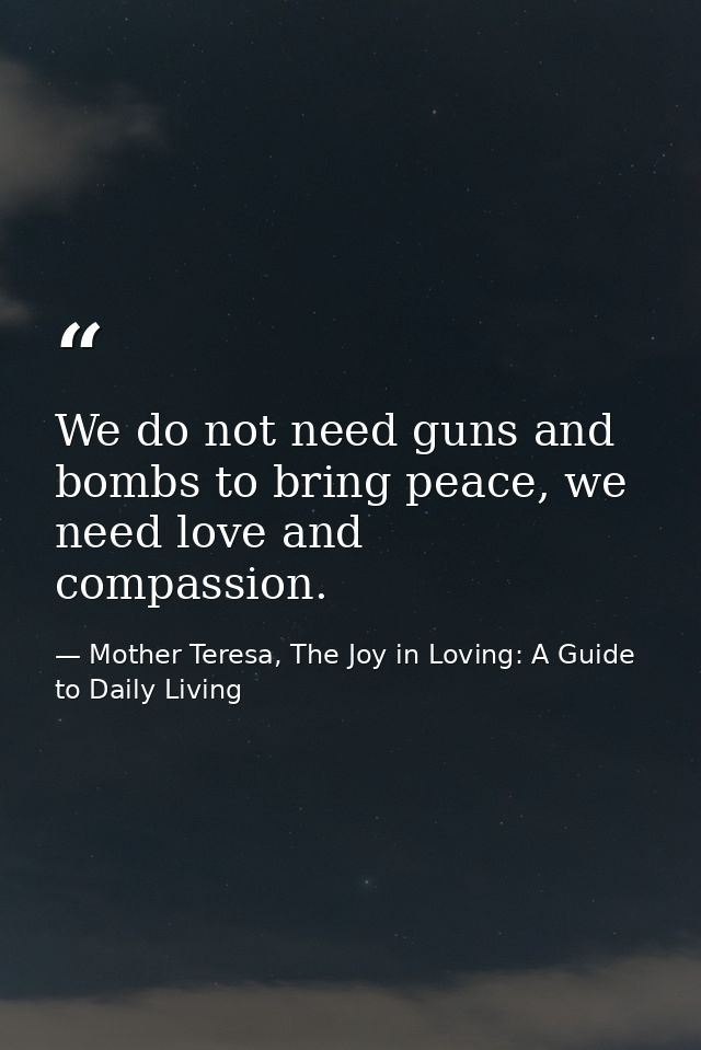 We do not need guns and bombs to bring peace, we need love and compassion. — Mother Teresa, The Joy in Loving: A Guide to Daily Living