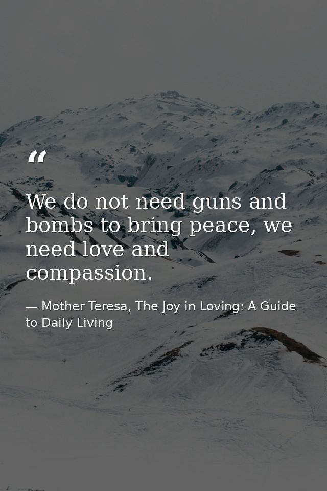 We do not need guns and bombs to bring peace, we need love and compassion. — Mother Teresa, The Joy in Loving: A Guide to Daily Living