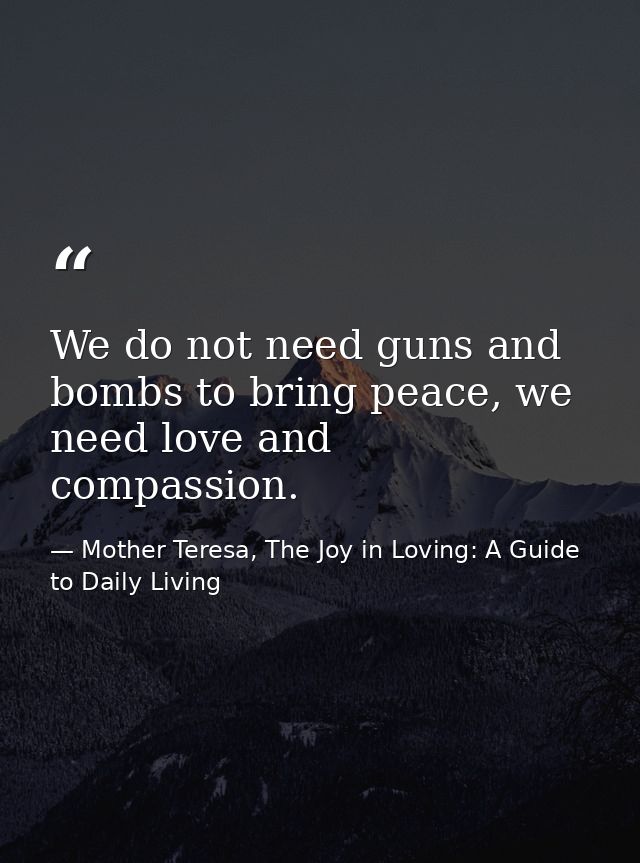 We do not need guns and bombs to bring peace, we need love and compassion. — Mother Teresa, The Joy in Loving: A Guide to Daily Living