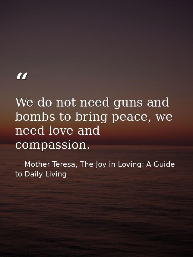 We do not need guns and bombs to bring peace, we need love and compassion. — Mother Teresa, The Joy in Loving: A Guide to Daily Living