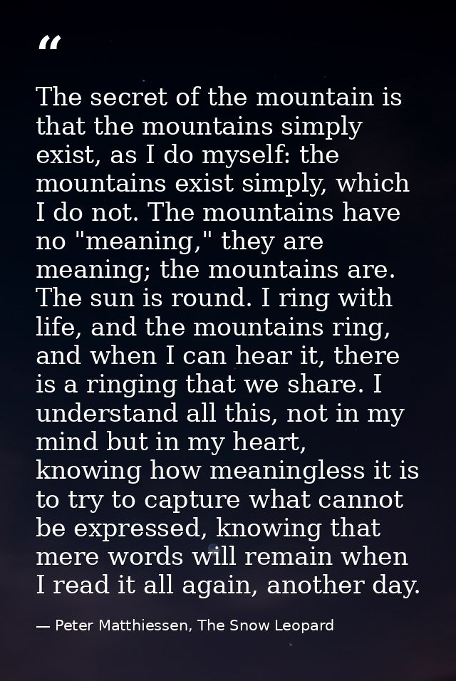 The secret of the mountain is that the mountains simply exist, as I do myself: the mountains exist simply, which I do no — Peter Matthiessen, The Snow Leopard