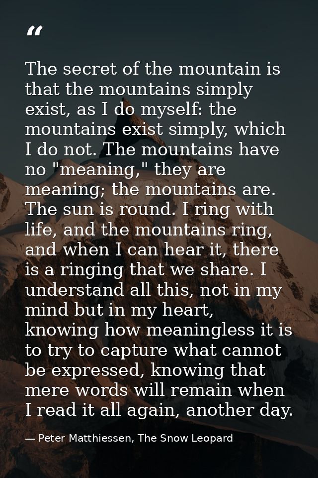The secret of the mountain is that the mountains simply exist, as I do myself: the mountains exist simply, which I do no — Peter Matthiessen, The Snow Leopard