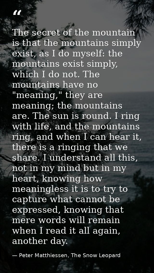 The secret of the mountain is that the mountains simply exist, as I do myself: the mountains exist simply, which I do no — Peter Matthiessen, The Snow Leopard