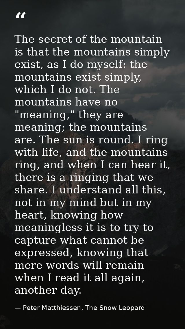 The secret of the mountain is that the mountains simply exist, as I do myself: the mountains exist simply, which I do no — Peter Matthiessen, The Snow Leopard