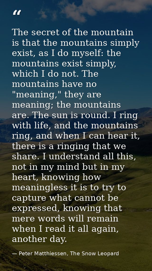 The secret of the mountain is that the mountains simply exist, as I do myself: the mountains exist simply, which I do no — Peter Matthiessen, The Snow Leopard