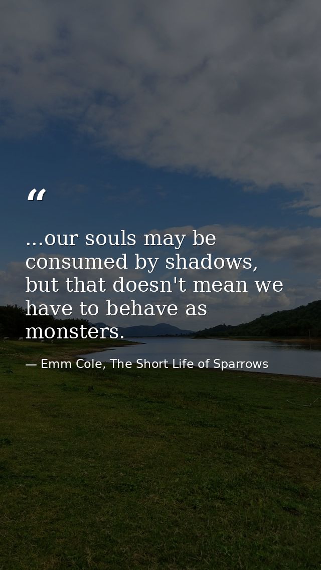 ...our souls may be consumed by shadows, but that doesn't mean we have to behave as monsters. — Emm Cole, The Short Life of Sparrows