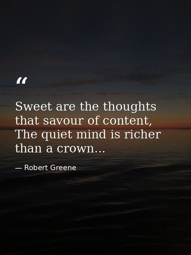 Sweet are the thoughts that savour of content, The quiet mind is richer than a crown... — Robert Greene