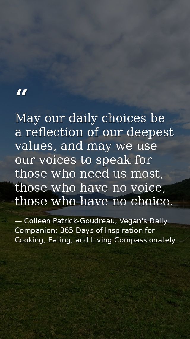 May our daily choices be a reflection of our deepest values, and may we use our voices to speak for those who need us mo — Colleen Patrick-Goudreau, Vegan's Daily Companion: 365 Days of Inspiration for Cooking, Eating, and Living Compassionately