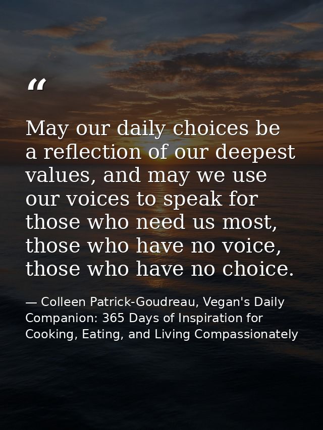May our daily choices be a reflection of our deepest values, and may we use our voices to speak for those who need us mo — Colleen Patrick-Goudreau, Vegan's Daily Companion: 365 Days of Inspiration for Cooking, Eating, and Living Compassionately