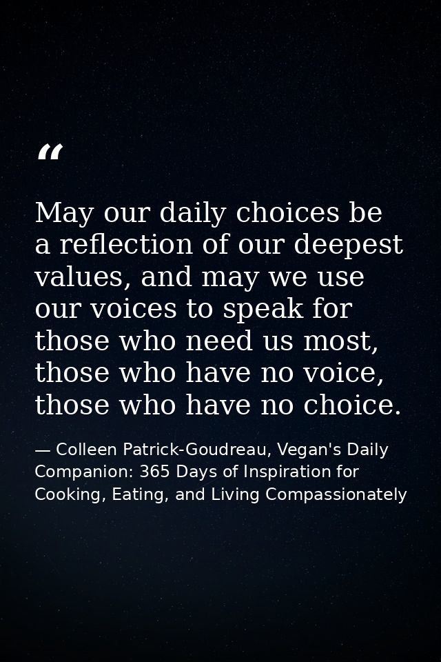 May our daily choices be a reflection of our deepest values, and may we use our voices to speak for those who need us mo — Colleen Patrick-Goudreau, Vegan's Daily Companion: 365 Days of Inspiration for Cooking, Eating, and Living Compassionately