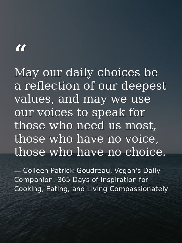 May our daily choices be a reflection of our deepest values, and may we use our voices to speak for those who need us mo — Colleen Patrick-Goudreau, Vegan's Daily Companion: 365 Days of Inspiration for Cooking, Eating, and Living Compassionately