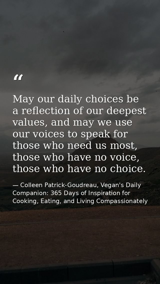 May our daily choices be a reflection of our deepest values, and may we use our voices to speak for those who need us mo — Colleen Patrick-Goudreau, Vegan's Daily Companion: 365 Days of Inspiration for Cooking, Eating, and Living Compassionately