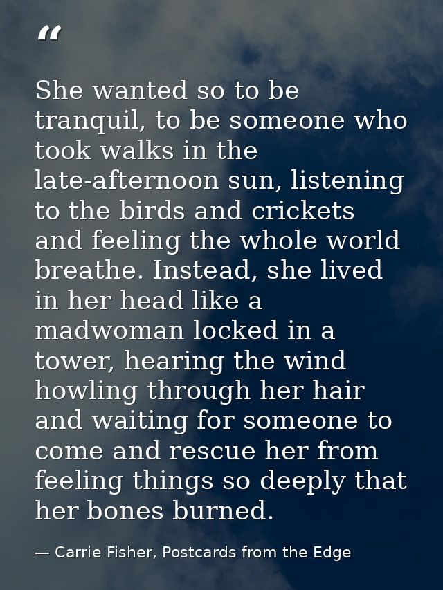 She wanted so to be tranquil, to be someone who took walks in the late-afternoon sun, listening to the birds and cricket — Carrie Fisher, Postcards from the Edge