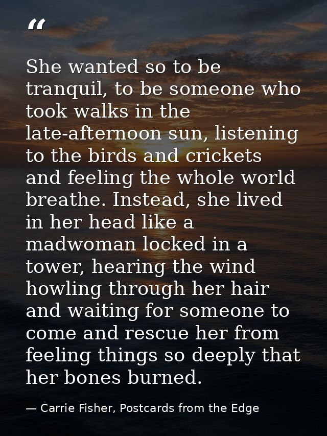 She wanted so to be tranquil, to be someone who took walks in the late-afternoon sun, listening to the birds and cricket — Carrie Fisher, Postcards from the Edge