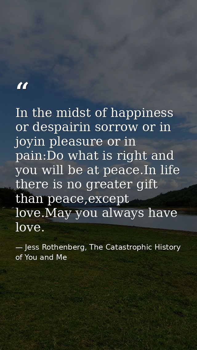 In the midst of happiness or despairin sorrow or in joyin pleasure or in pain:Do what is right and you will be at peace. — Jess Rothenberg, The Catastrophic History of You and Me