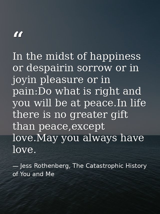 In the midst of happiness or despairin sorrow or in joyin pleasure or in pain:Do what is right and you will be at peace. — Jess Rothenberg, The Catastrophic History of You and Me