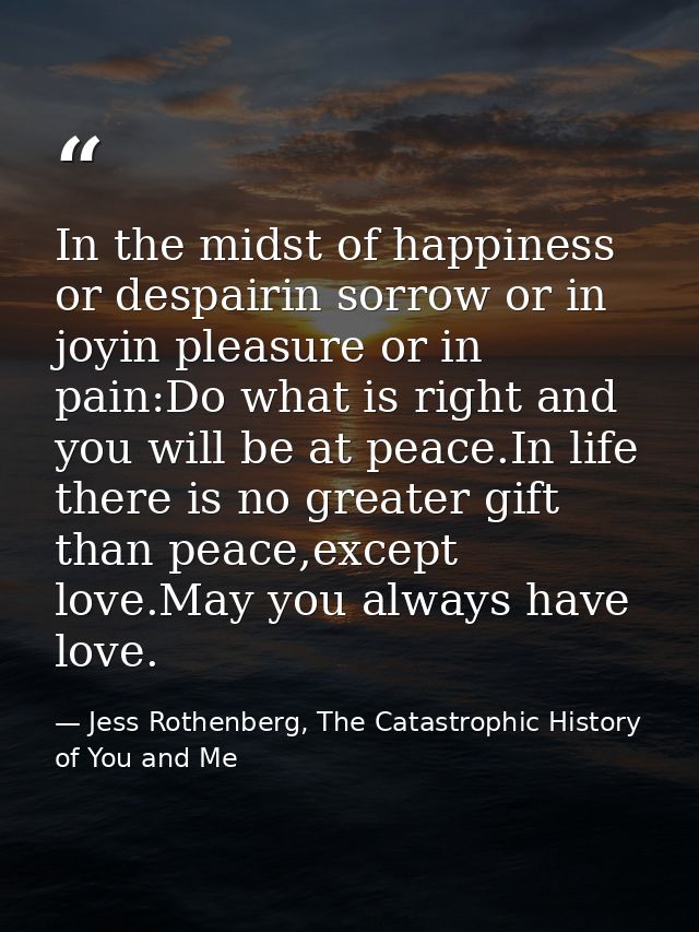 In the midst of happiness or despairin sorrow or in joyin pleasure or in pain:Do what is right and you will be at peace. — Jess Rothenberg, The Catastrophic History of You and Me