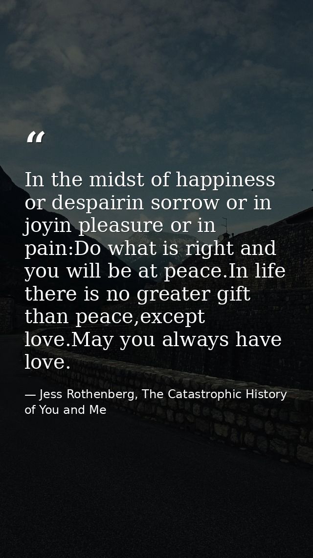 In the midst of happiness or despairin sorrow or in joyin pleasure or in pain:Do what is right and you will be at peace. — Jess Rothenberg, The Catastrophic History of You and Me