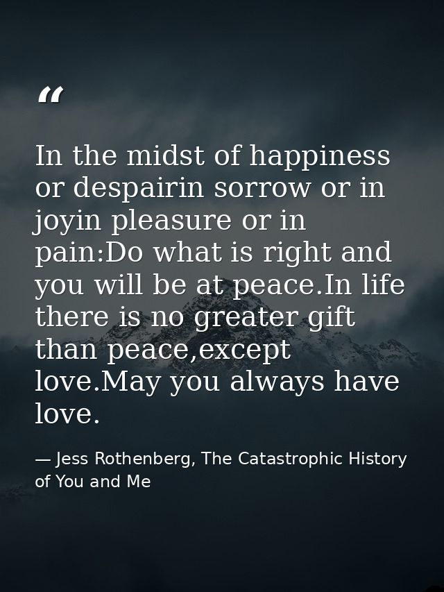In the midst of happiness or despairin sorrow or in joyin pleasure or in pain:Do what is right and you will be at peace. — Jess Rothenberg, The Catastrophic History of You and Me