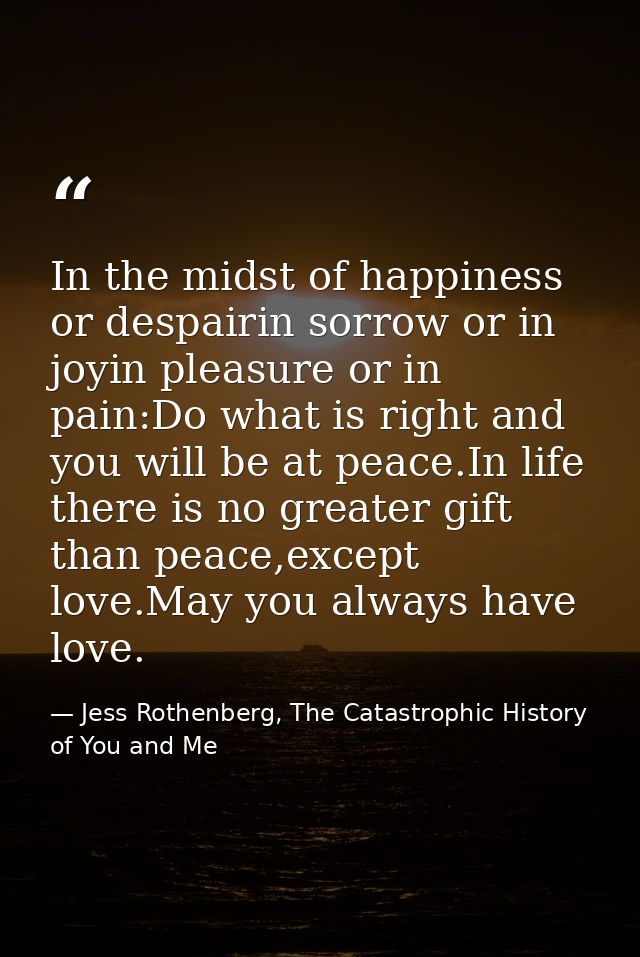 In the midst of happiness or despairin sorrow or in joyin pleasure or in pain:Do what is right and you will be at peace. — Jess Rothenberg, The Catastrophic History of You and Me