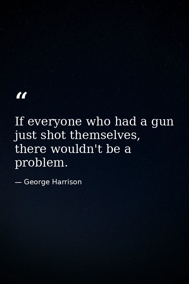 If everyone who had a gun just shot themselves, there wouldn't be a problem. — George Harrison