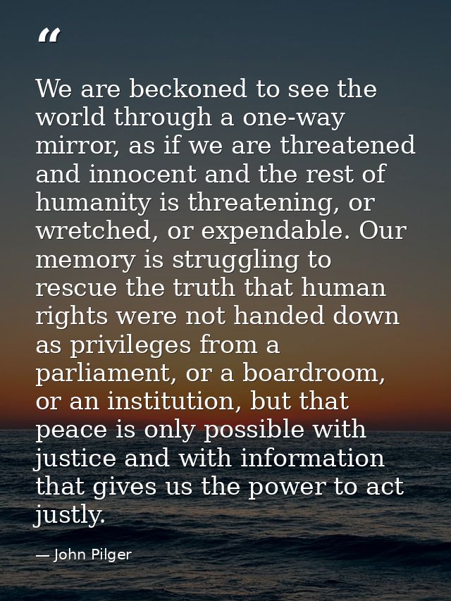 We are beckoned to see the world through a one-way mirror, as if we are threatened and innocent and the rest of humanity — John Pilger