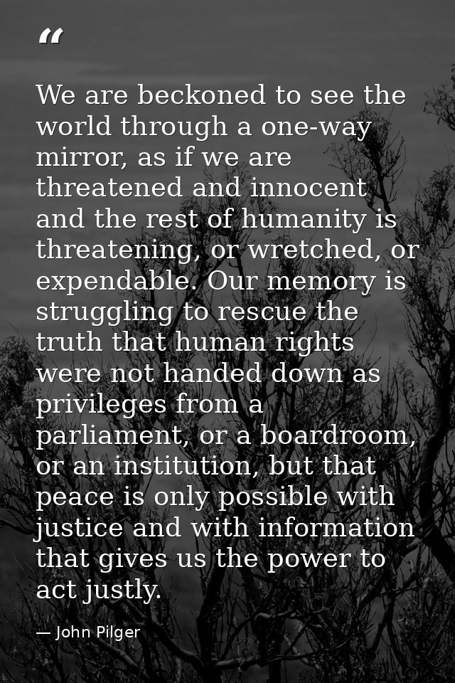 We are beckoned to see the world through a one-way mirror, as if we are threatened and innocent and the rest of humanity — John Pilger