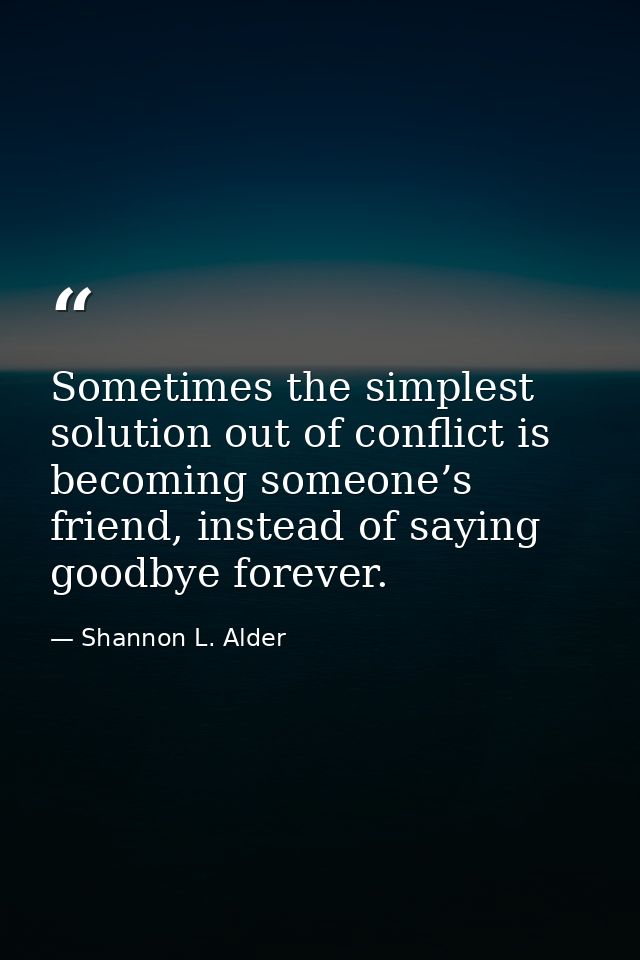 Sometimes the simplest solution out of conflict is becoming someone’s friend, instead of saying goodbye forever. — Shannon L. Alder