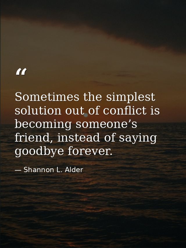 Sometimes the simplest solution out of conflict is becoming someone’s friend, instead of saying goodbye forever. — Shannon L. Alder
