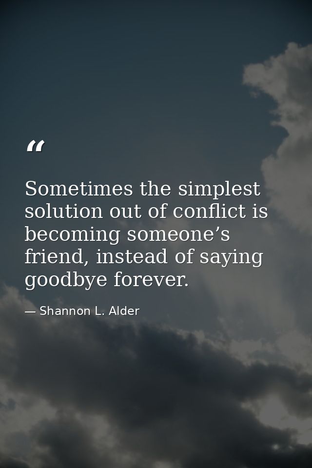 Sometimes the simplest solution out of conflict is becoming someone’s friend, instead of saying goodbye forever. — Shannon L. Alder