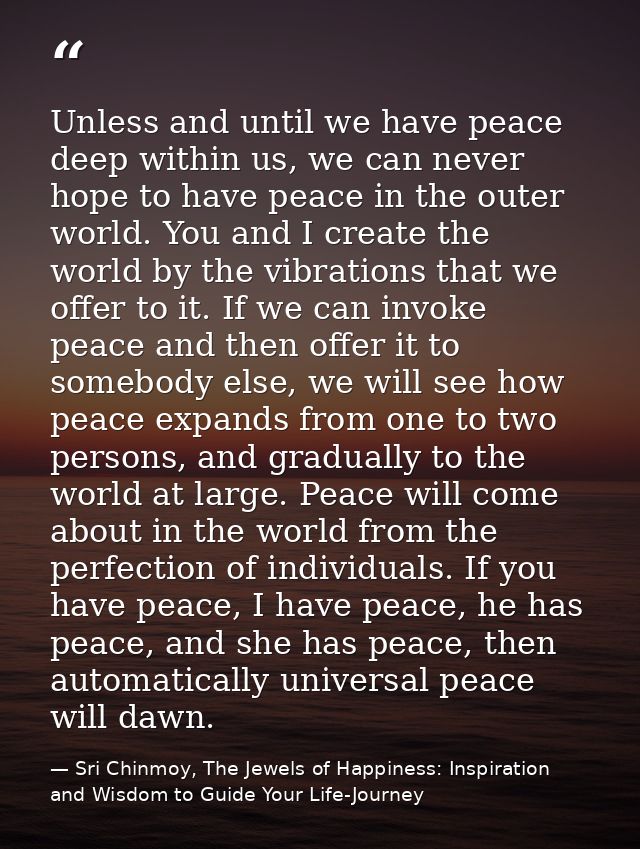 Unless and until we have peace deep within us, we can never hope to have peace in the outer world. You and I create the  — Sri Chinmoy, The Jewels of Happiness: Inspiration and Wisdom to Guide Your Life-Journey
