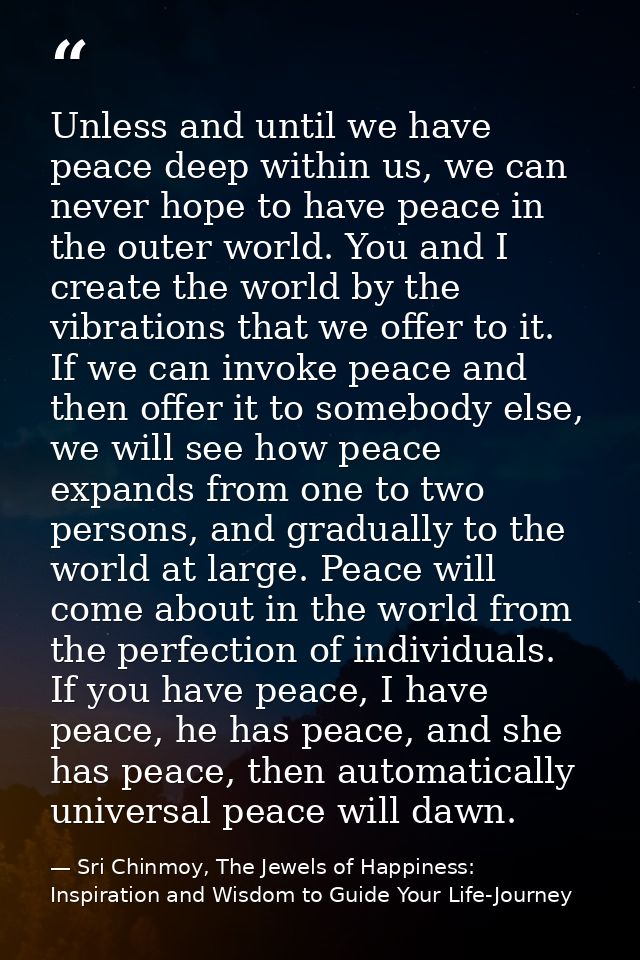 Unless and until we have peace deep within us, we can never hope to have peace in the outer world. You and I create the  — Sri Chinmoy, The Jewels of Happiness: Inspiration and Wisdom to Guide Your Life-Journey