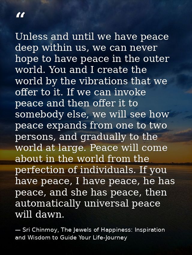 Unless and until we have peace deep within us, we can never hope to have peace in the outer world. You and I create the  — Sri Chinmoy, The Jewels of Happiness: Inspiration and Wisdom to Guide Your Life-Journey