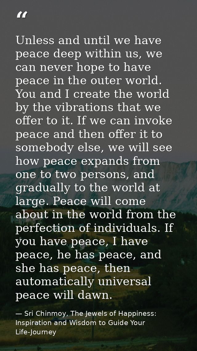 Unless and until we have peace deep within us, we can never hope to have peace in the outer world. You and I create the  — Sri Chinmoy, The Jewels of Happiness: Inspiration and Wisdom to Guide Your Life-Journey