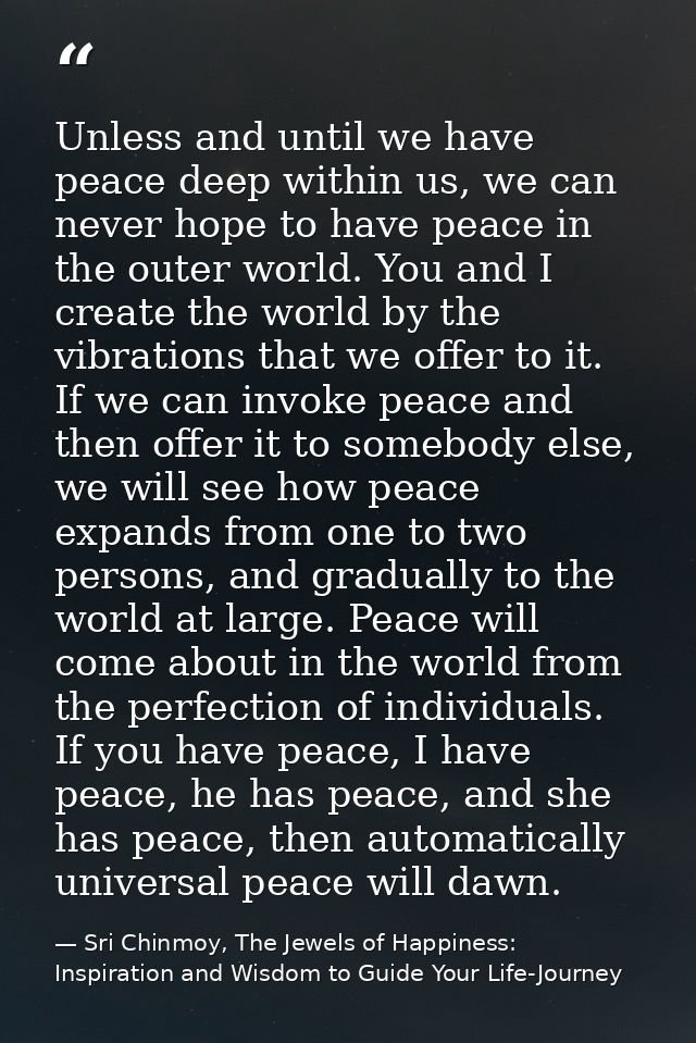 Unless and until we have peace deep within us, we can never hope to have peace in the outer world. You and I create the  — Sri Chinmoy, The Jewels of Happiness: Inspiration and Wisdom to Guide Your Life-Journey