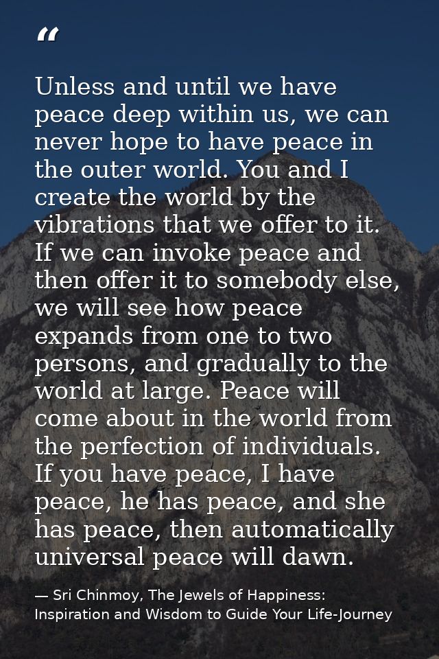 Unless and until we have peace deep within us, we can never hope to have peace in the outer world. You and I create the  — Sri Chinmoy, The Jewels of Happiness: Inspiration and Wisdom to Guide Your Life-Journey