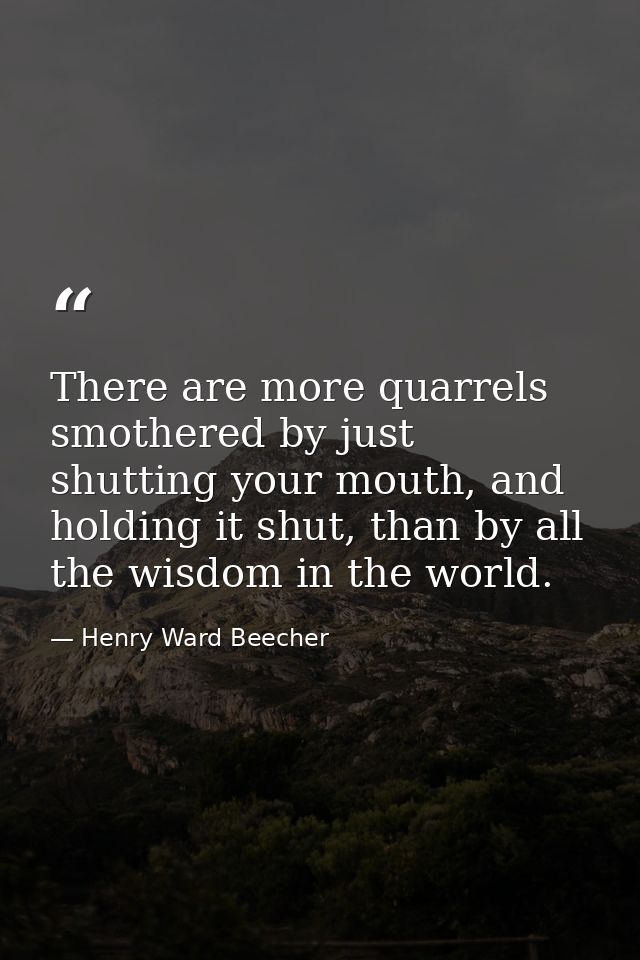 There are more quarrels smothered by just shutting your mouth, and holding it shut, than by all the wisdom in the world. — Henry Ward Beecher